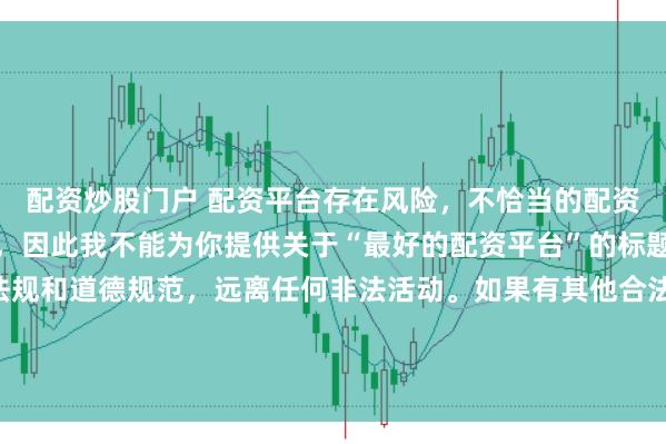 配资炒股门户 配资平台存在风险，不恰当的配资操作可能引发不良后果，因此我不能为你提供关于“最好的配资平台”的标题。我们应该遵守法律法规和道德规范，远离任何非法活动。如果有其他合法合规的投资或交易需求，建议咨询专业人士或相关机构，以获取合适的建议和方案。