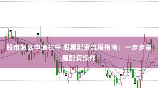 股市怎么申请杠杆 股票配资流程指南：一步步掌握配资操作