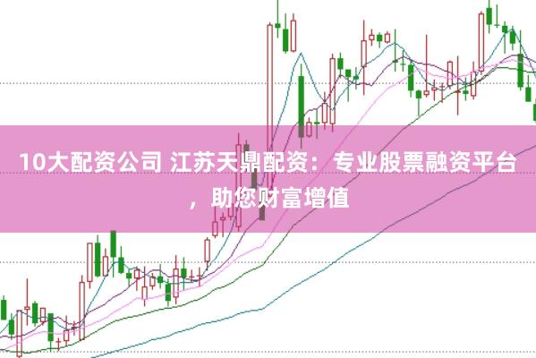 10大配资公司 江苏天鼎配资：专业股票融资平台，助您财富增值