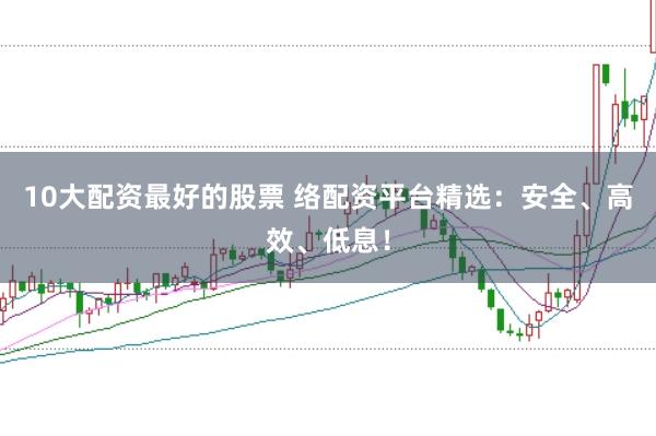10大配资最好的股票 络配资平台精选：安全、高效、低息！
