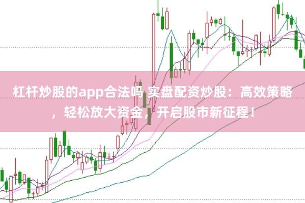 杠杆炒股的app合法吗 实盘配资炒股：高效策略，轻松放大资金，开启股市新征程！