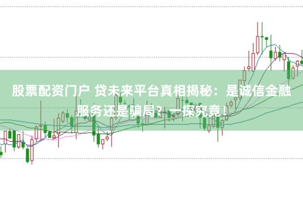 股票配资门户 贷未来平台真相揭秘：是诚信金融服务还是骗局？一探究竟！