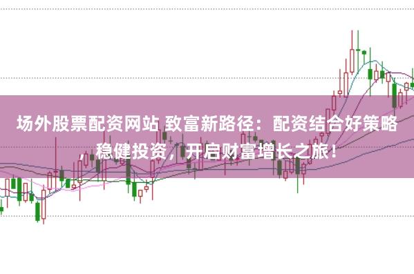 场外股票配资网站 致富新路径：配资结合好策略，稳健投资，开启财富增长之旅！