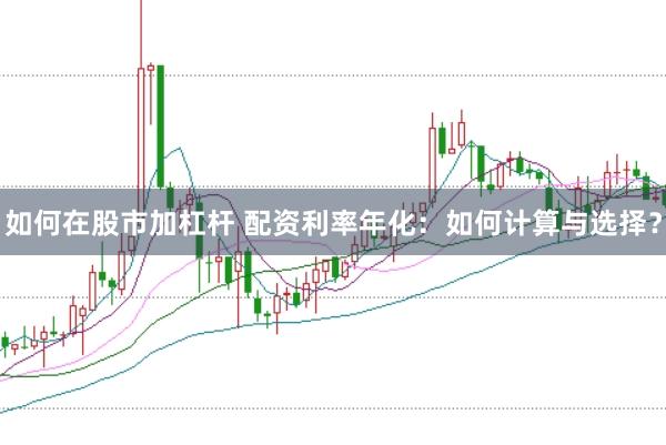 如何在股市加杠杆 配资利率年化：如何计算与选择？