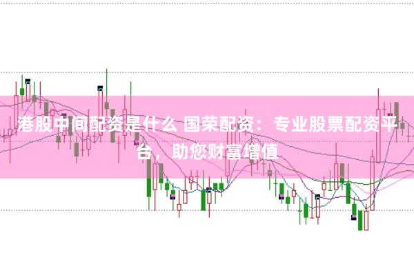 港股中间配资是什么 国荣配资：专业股票配资平台，助您财富增值