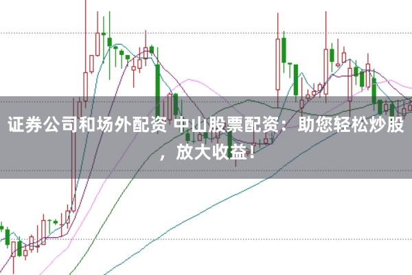 证券公司和场外配资 中山股票配资：助您轻松炒股，放大收益！