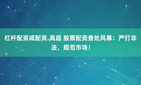 杠杆配资减配资.高超 股票配资查处风暴：严打非法，规范市场！