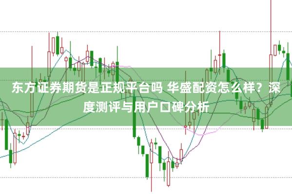 东方证券期货是正规平台吗 华盛配资怎么样？深度测评与用户口碑分析