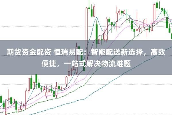 期货资金配资 恒瑞易配：智能配送新选择，高效便捷，一站式解决物流难题