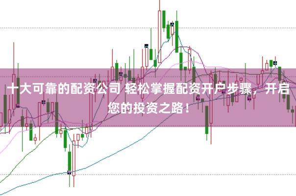 十大可靠的配资公司 轻松掌握配资开户步骤，开启您的投资之路！