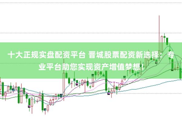 十大正规实盘配资平台 晋城股票配资新选择：专业平台助您实现资产增值梦想！