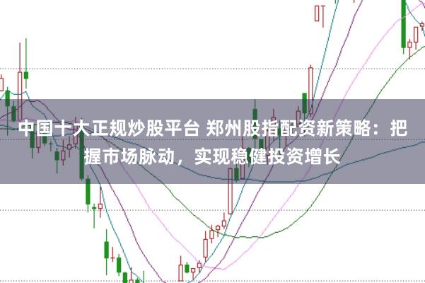 中国十大正规炒股平台 郑州股指配资新策略：把握市场脉动，实现稳健投资增长