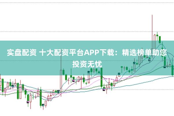 实盘配资 十大配资平台APP下载：精选榜单助您投资无忧
