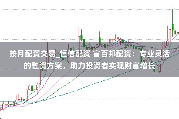 按月配资交易_恒信配资 富百邦配资：专业灵活的融资方案，助力投资者实现财富增长