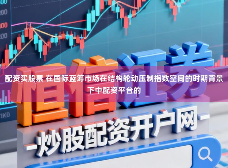 配资买股票 在国际蓝筹市场在结构轮动压制指数空间的时期背景下中配资平台的