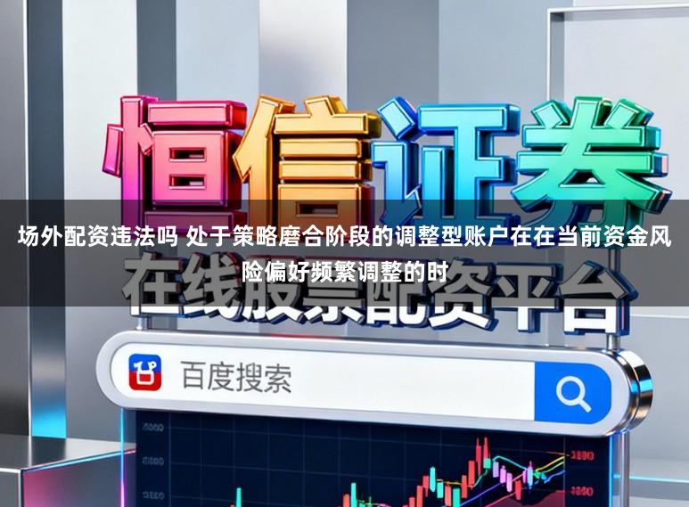 场外配资违法吗 处于策略磨合阶段的调整型账户在在当前资金风险偏好频繁调整的时