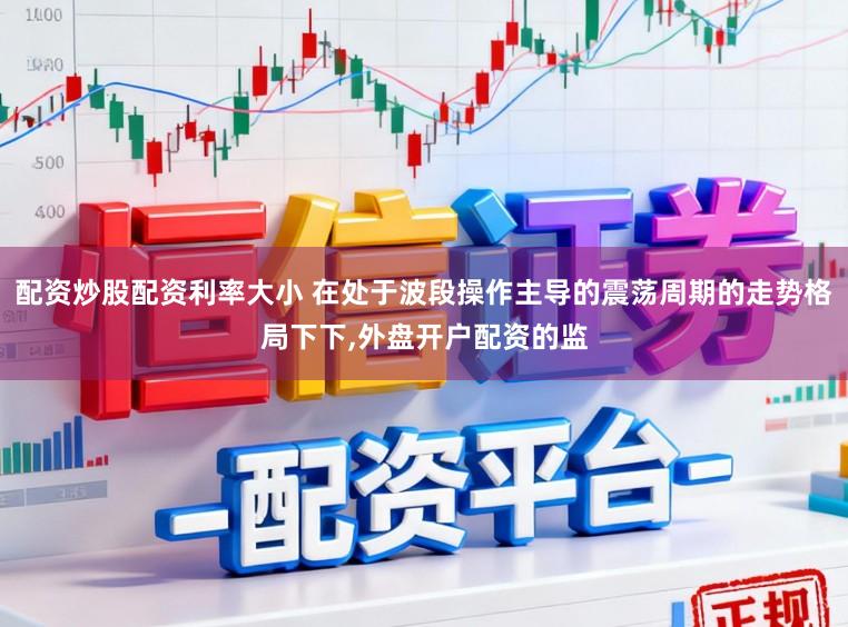 配资炒股配资利率大小 在处于波段操作主导的震荡周期的走势格局下下,外盘开户配资的监