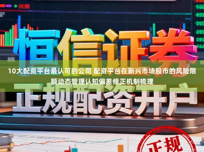 10大配资平台最认可的公司 配资平台在新兴市场股市的风险限额动态管理认知偏差修正机制梳理