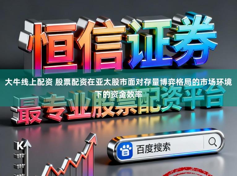 大牛线上配资 股票配资在亚太股市面对存量博弈格局的市场环境下的资金效率