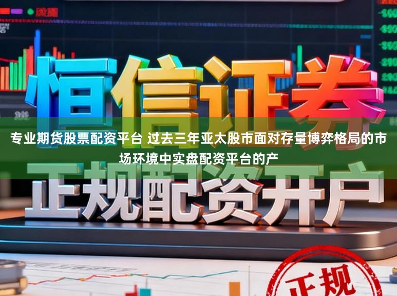 专业期货股票配资平台 过去三年亚太股市面对存量博弈格局的市场环境中实盘配资平台的产