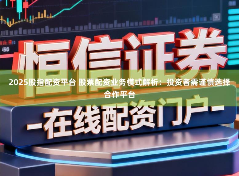2025股指配资平台 股票配资业务模式解析：投资者需谨慎选择合作平台
