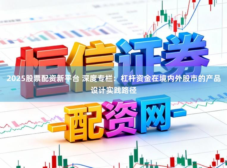 2025股票配资新平台 深度专栏：杠杆资金在境内外股市的产品设计实践路径