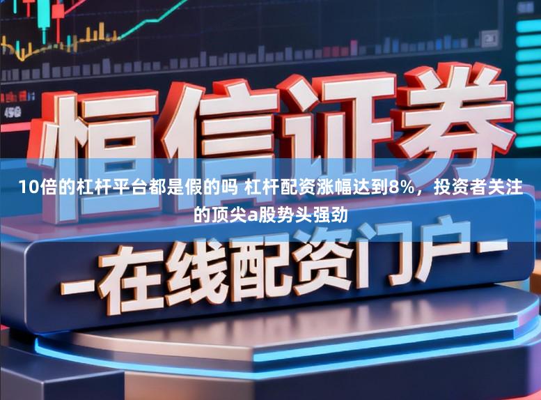 10倍的杠杆平台都是假的吗 杠杆配资涨幅达到8%，投资者关注的顶尖a股势头强劲